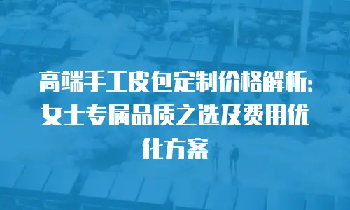高端手工皮包定制价格解析：女士专属品质之选及费用优化方案