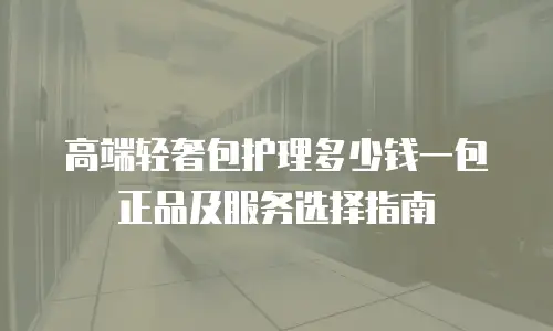 高端轻奢包护理多少钱一包正品及服务选择指南