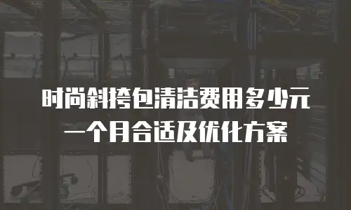 时尚斜挎包清洁费用多少元一个月合适及优化方案