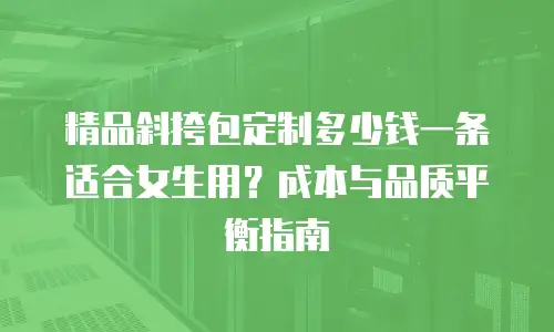 精品斜挎包定制多少钱一条适合女生用？成本与品质平衡指南