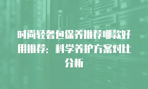 时尚轻奢包保养推荐哪款好用推荐：科学养护方案对比分析