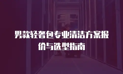 男款轻奢包专业清洁方案报价与选型指南