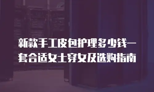 新款手工皮包护理多少钱一套合适女士穿女及选购指南