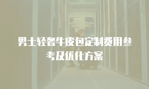 男士轻奢牛皮包定制费用参考及优化方案