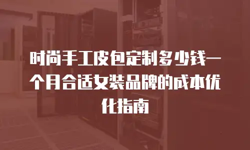 时尚手工皮包定制多少钱一个月合适女装品牌的成本优化指南