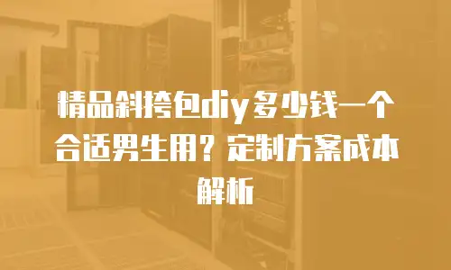 精品斜挎包diy多少钱一个合适男生用？定制方案成本解析