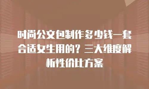 时尚公文包制作多少钱一套合适女生用的？三大维度解析性价比方案