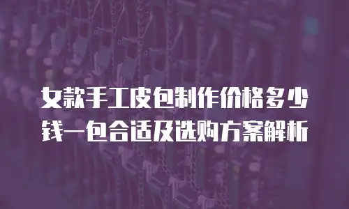 女款手工皮包制作价格多少钱一包合适及选购方案解析