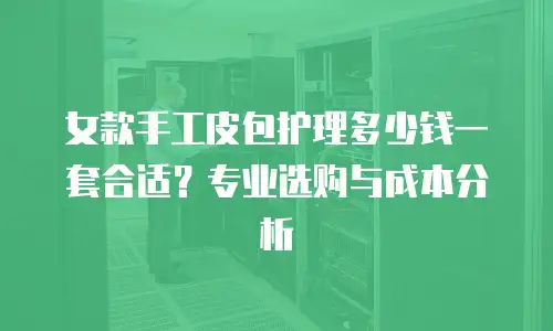 女款手工皮包护理多少钱一套合适？专业选购与成本分析