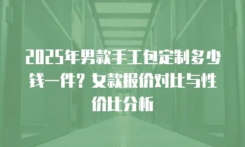2025年男款手工包定制多少钱一件？女款报价对比与性价比分析