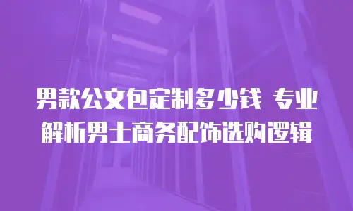 男款公文包定制多少钱 专业解析男士商务配饰选购逻辑