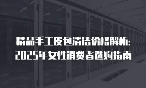 精品手工皮包清洁价格解析：2025年女性消费者选购指南