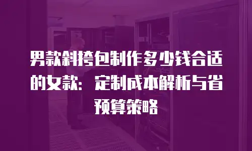 男款斜挎包制作多少钱合适的女款：定制成本解析与省预算策略