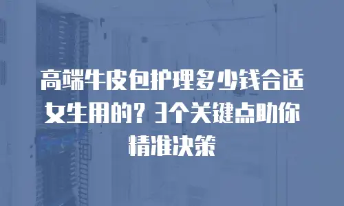 高端牛皮包护理多少钱合适女生用的？3个关键点助你精准决策