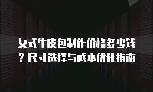 女式牛皮包制作价格多少钱？尺寸选择与成本优化指南