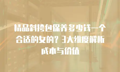 精品斜挎包保养多少钱一个合适的女的？3大维度解析成本与价值
