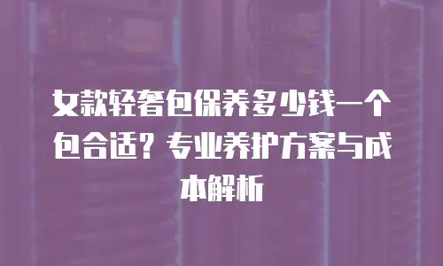 女款轻奢包保养多少钱一个包合适？专业养护方案与成本解析