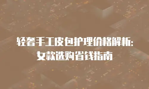 轻奢手工皮包护理价格解析：女款选购省钱指南