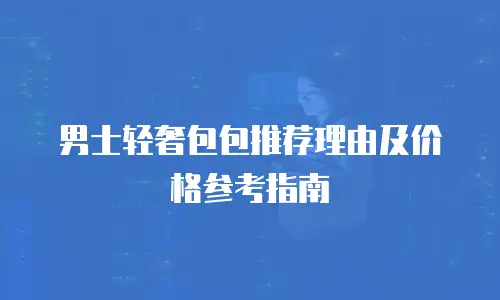 男士轻奢包包推荐理由及价格参考指南