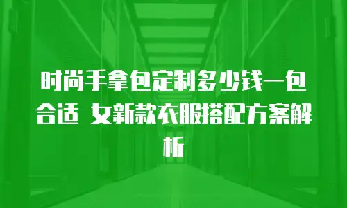 时尚手拿包定制多少钱一包合适 女新款衣服搭配方案解析