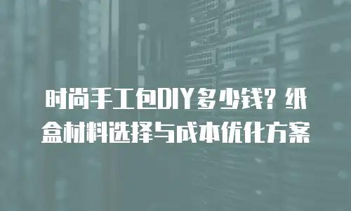 时尚手工包DIY多少钱？纸盒材料选择与成本优化方案