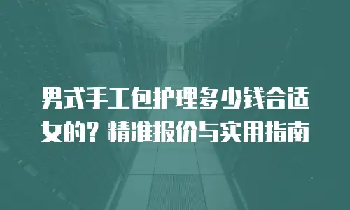 男式手工包护理多少钱合适女的？精准报价与实用指南