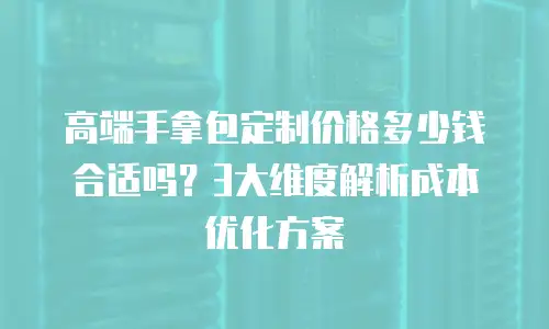 高端手拿包定制价格多少钱合适吗？3大维度解析成本优化方案