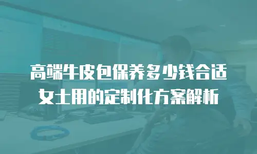 高端牛皮包保养多少钱合适 女士用的定制化方案解析