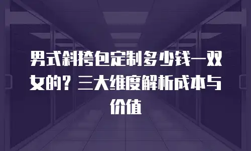 男式斜挎包定制多少钱一双女的？三大维度解析成本与价值