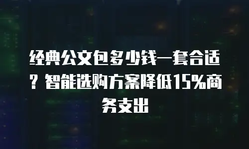 经典公文包多少钱一套合适？智能选购方案降低15%商务支出