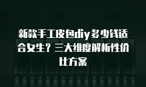 新款手工皮包diy多少钱适合女生？三大维度解析性价比方案
