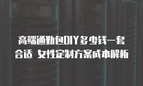 高端通勤包DIY多少钱一套合适 女性定制方案成本解析