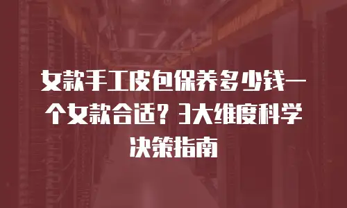 女款手工皮包保养多少钱一个女款合适？3大维度科学决策指南