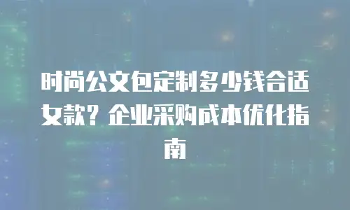 时尚公文包定制多少钱合适女款？企业采购成本优化指南