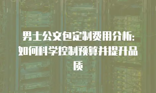 男士公文包定制费用分析：如何科学控制预算并提升品质