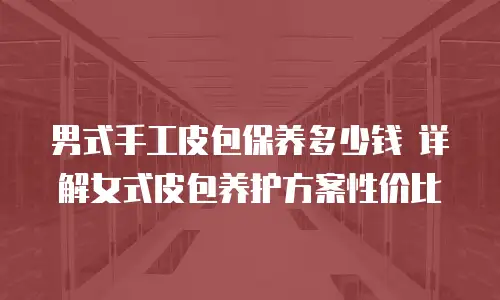 男式手工皮包保养多少钱 详解女式皮包养护方案性价比