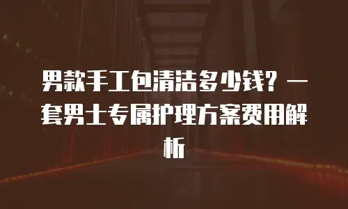 男款手工包清洁多少钱？一套男士专属护理方案费用解析
