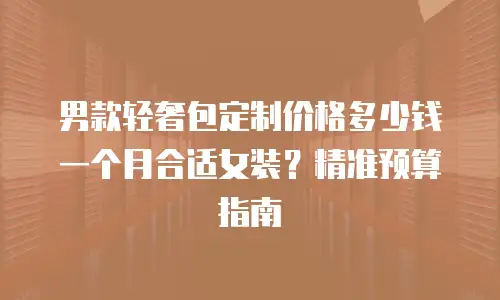 男款轻奢包定制价格多少钱一个月合适女装？精准预算指南