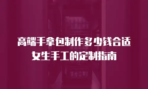 高端手拿包制作多少钱合适女生手工的定制指南