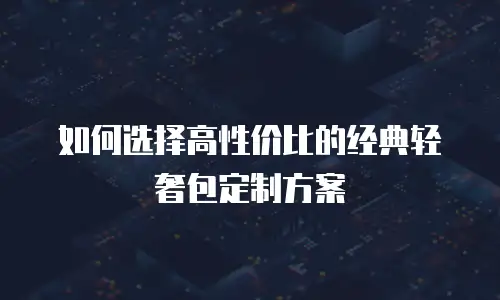 如何选择高性价比的经典轻奢包定制方案