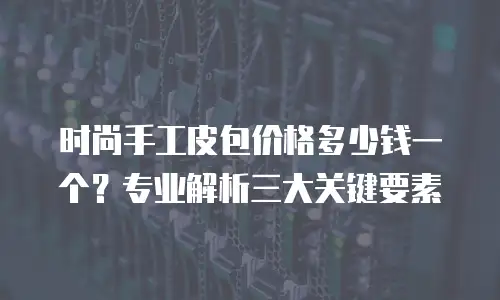 时尚手工皮包价格多少钱一个？专业解析三大关键要素