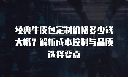 经典牛皮包定制价格多少钱大概？解析成本控制与品质选择要点