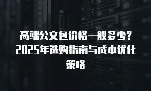 高端公文包价格一般多少？2025年选购指南与成本优化策略
