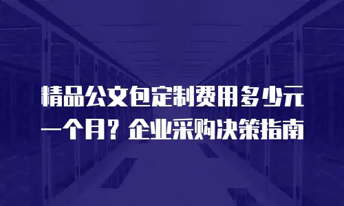 精品公文包定制费用多少元一个月？企业采购决策指南