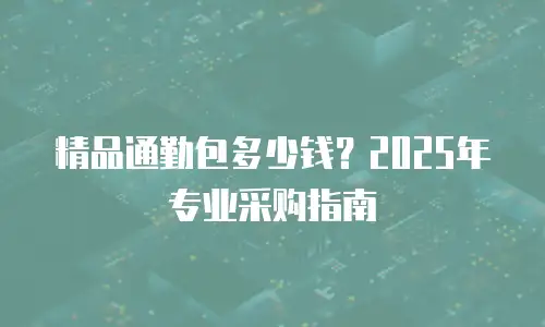 精品通勤包多少钱？2025年专业采购指南
