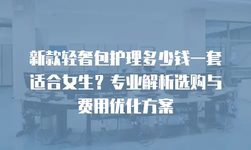 新款轻奢包护理多少钱一套适合女生？专业解析选购与费用优化方案