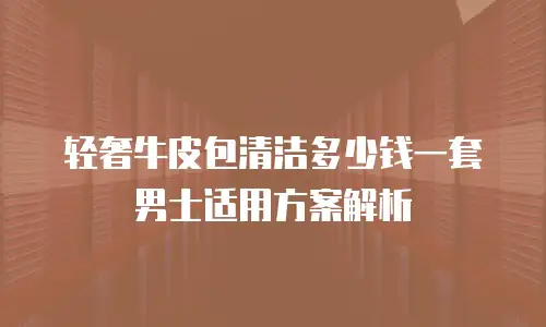轻奢牛皮包清洁多少钱一套 男士适用方案解析