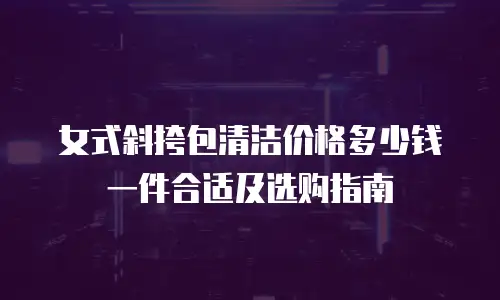 女式斜挎包清洁价格多少钱一件合适及选购指南