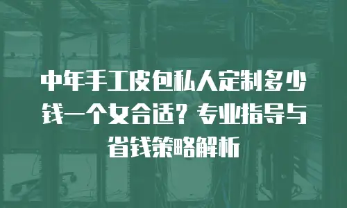 中年手工皮包私人定制多少钱一个女合适？专业指导与省钱策略解析