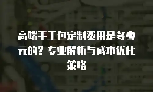 高端手工包定制费用是多少元的？专业解析与成本优化策略